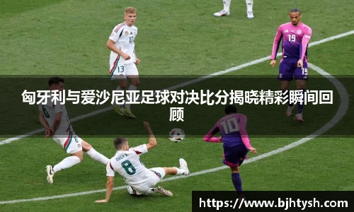 匈牙利与爱沙尼亚足球对决比分揭晓精彩瞬间回顾