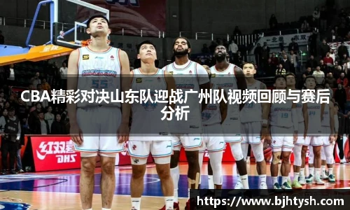 CBA精彩对决山东队迎战广州队视频回顾与赛后分析