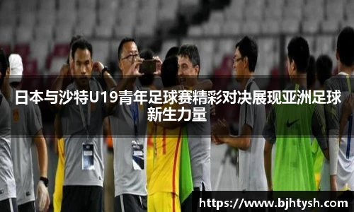 日本与沙特U19青年足球赛精彩对决展现亚洲足球新生力量